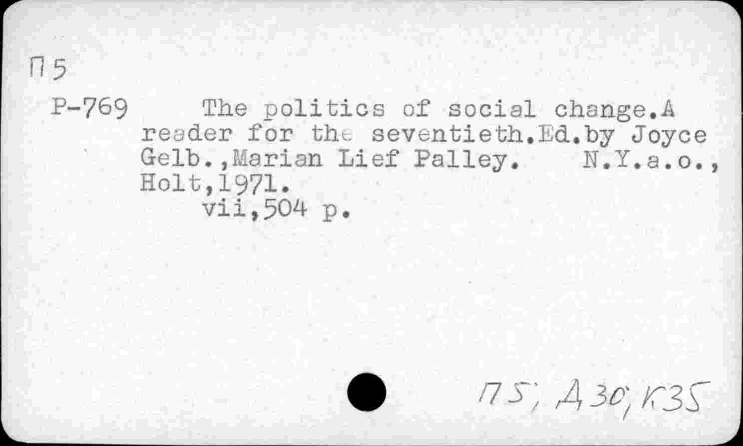 ﻿H5
P-769 The politics of social change.A reader for the seventieth.Ed.by Joyce Gelb.,Marian Lief Palley. N.Y.a.o., Holt,1971.
vii,504 p.
/7^ ; Aic] r3A